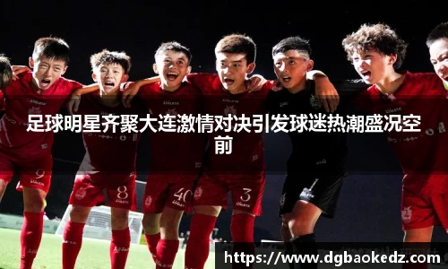 足球明星齐聚大连激情对决引发球迷热潮盛况空前